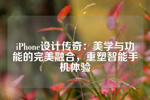 iPhone设计传奇：美学与功能的完美融合，重塑智能手机体验