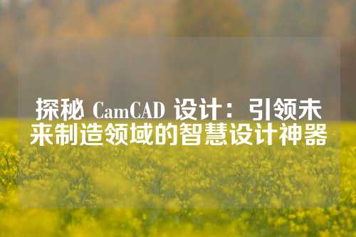 探秘 CamCAD 设计：引领未来制造领域的智慧设计神器