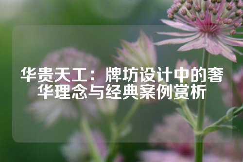 华贵天工：牌坊设计中的奢华理念与经典案例赏析