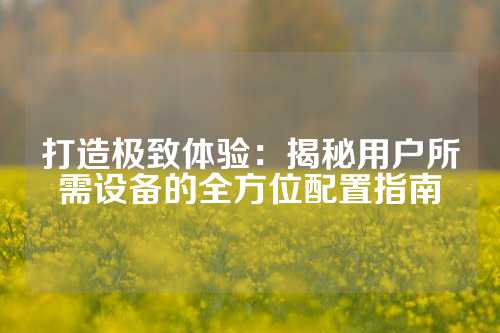 打造极致体验：揭秘用户所需设备的全方位配置指南