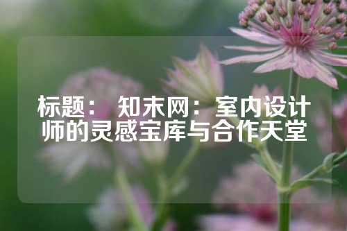 标题： 知末网：室内设计师的灵感宝库与合作天堂