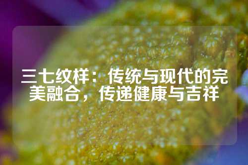 三七纹样：传统与现代的完美融合，传递健康与吉祥