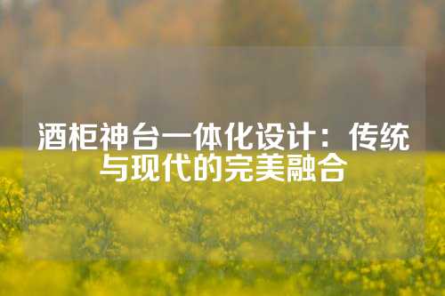 酒柜神台一体化设计：传统与现代的完美融合