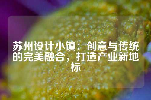 苏州设计小镇：创意与传统的完美融合，打造产业新地标