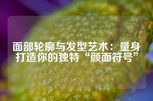 面部轮廓与发型艺术：量身打造你的独特“颜面符号”