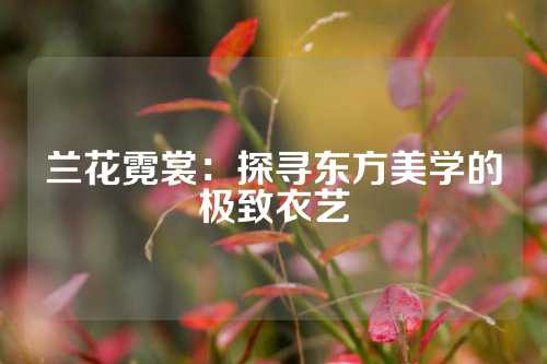 兰花霓裳：探寻东方美学的极致衣艺